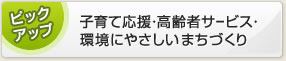ピックアップ 子育て応援・高齢者サービス・環境にやさしいまちづくり